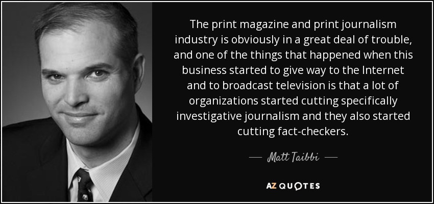 The print magazine and print journalism industry is obviously in a great deal of trouble, and one of the things that happened when this business started to give way to the Internet and to broadcast television is that a lot of organizations started cutting specifically investigative journalism and they also started cutting fact-checkers. - Matt Taibbi