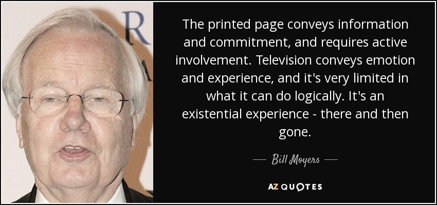 The printed page conveys information and commitment, and requires active involvement. Television conveys emotion and experience, and it's very limited in what it can do logically. It's an existential experience - there and then gone. - Bill Moyers