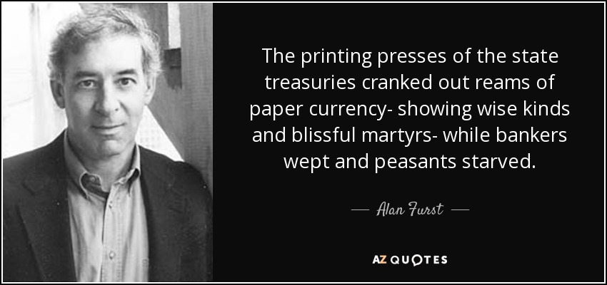 The printing presses of the state treasuries cranked out reams of paper currency- showing wise kinds and blissful martyrs- while bankers wept and peasants starved. - Alan Furst