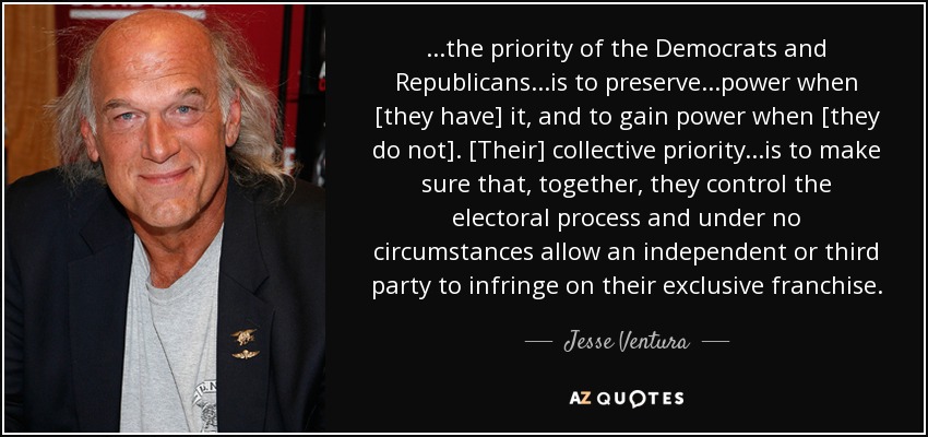 ...the priority of the Democrats and Republicans...is to preserve...power when [they have] it, and to gain power when [they do not]. [Their] collective priority...is to make sure that, together, they control the electoral process and under no circumstances allow an independent or third party to infringe on their exclusive franchise. - Jesse Ventura