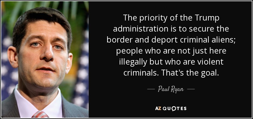 The priority of the Trump administration is to secure the border and deport criminal aliens; people who are not just here illegally but who are violent criminals. That's the goal. - Paul Ryan
