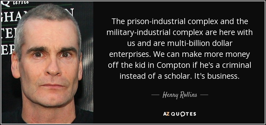 The prison-industrial complex and the military-industrial complex are here with us and are multi-billion dollar enterprises. We can make more money off the kid in Compton if he's a criminal instead of a scholar. It's business. - Henry Rollins