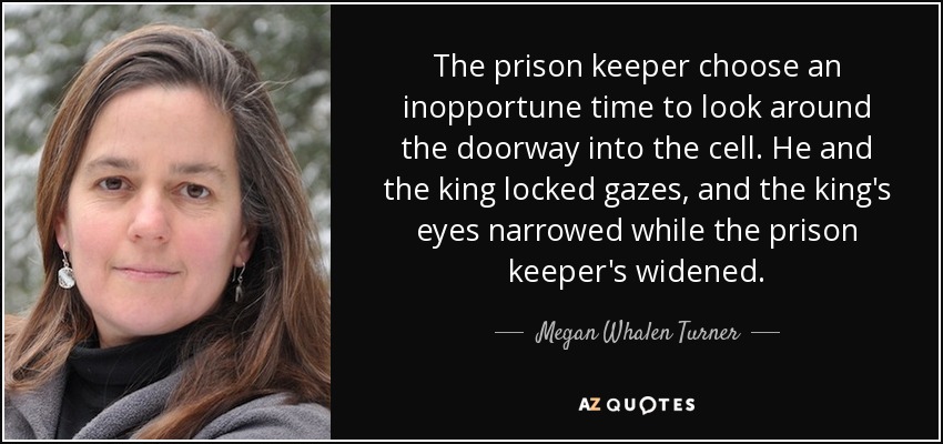 The prison keeper choose an inopportune time to look around the doorway into the cell. He and the king locked gazes, and the king's eyes narrowed while the prison keeper's widened. - Megan Whalen Turner