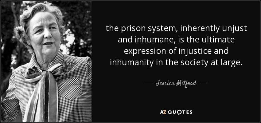 the prison system, inherently unjust and inhumane, is the ultimate expression of injustice and inhumanity in the society at large. - Jessica Mitford