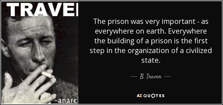 The prison was very important - as everywhere on earth. Everywhere the building of a prison is the first step in the organization of a civilized state. - B. Traven