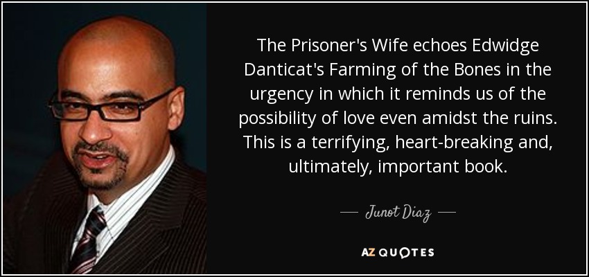 The Prisoner's Wife echoes Edwidge Danticat's Farming of the Bones in the urgency in which it reminds us of the possibility of love even amidst the ruins. This is a terrifying, heart-breaking and, ultimately, important book. - Junot Diaz