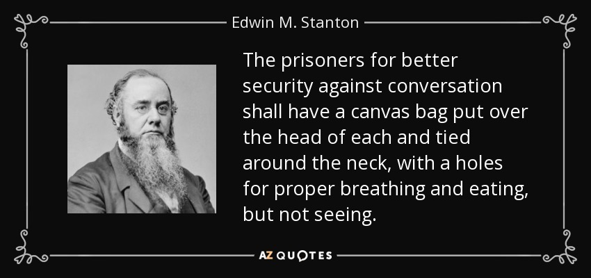 The prisoners for better security against conversation shall have a canvas bag put over the head of each and tied around the neck, with a holes for proper breathing and eating, but not seeing. - Edwin M. Stanton