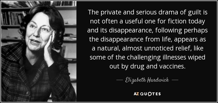 The private and serious drama of guilt is not often a useful one for fiction today and its disappearance, following perhaps the disappearance from life, appears as a natural, almost unnoticed relief, like some of the challenging illnesses wiped out by drug and vaccines. - Elizabeth Hardwick