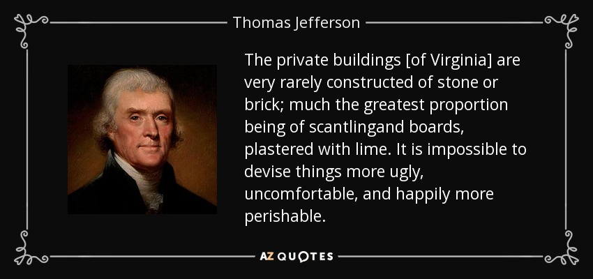 The private buildings [of Virginia] are very rarely constructed of stone or brick; much the greatest proportion being of scantlingand boards, plastered with lime. It is impossible to devise things more ugly, uncomfortable, and happily more perishable. - Thomas Jefferson