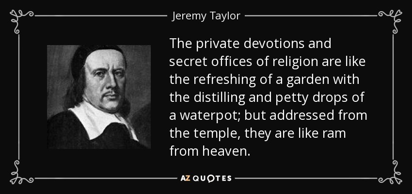 The private devotions and secret offices of religion are like the refreshing of a garden with the distilling and petty drops of a waterpot; but addressed from the temple, they are like ram from heaven. - Jeremy Taylor