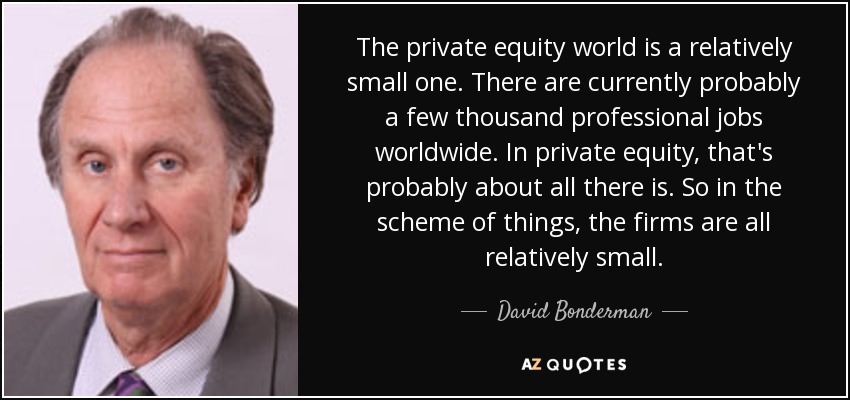 The private equity world is a relatively small one. There are currently probably a few thousand professional jobs worldwide. In private equity, that's probably about all there is. So in the scheme of things, the firms are all relatively small. - David Bonderman