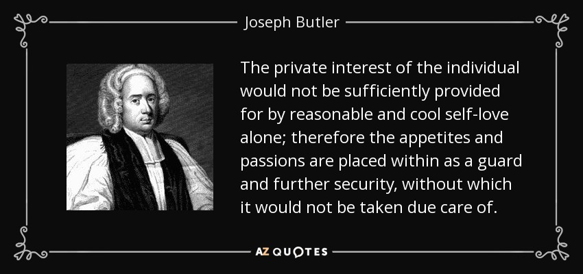 The private interest of the individual would not be sufficiently provided for by reasonable and cool self-love alone; therefore the appetites and passions are placed within as a guard and further security, without which it would not be taken due care of. - Joseph Butler