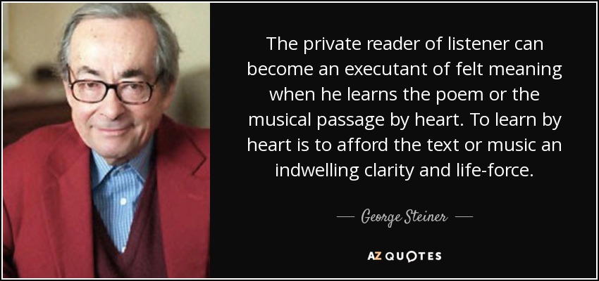 The private reader of listener can become an executant of felt meaning when he learns the poem or the musical passage by heart. To learn by heart is to afford the text or music an indwelling clarity and life-force. - George Steiner