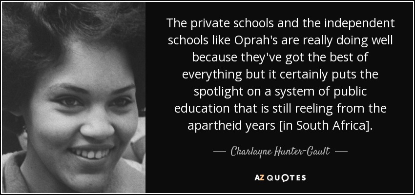 The private schools and the independent schools like Oprah's are really doing well because they've got the best of everything but it certainly puts the spotlight on a system of public education that is still reeling from the apartheid years [in South Africa]. - Charlayne Hunter-Gault