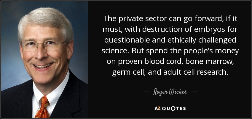 The private sector can go forward, if it must, with destruction of embryos for questionable and ethically challenged science. But spend the people's money on proven blood cord, bone marrow, germ cell, and adult cell research. - Roger Wicker