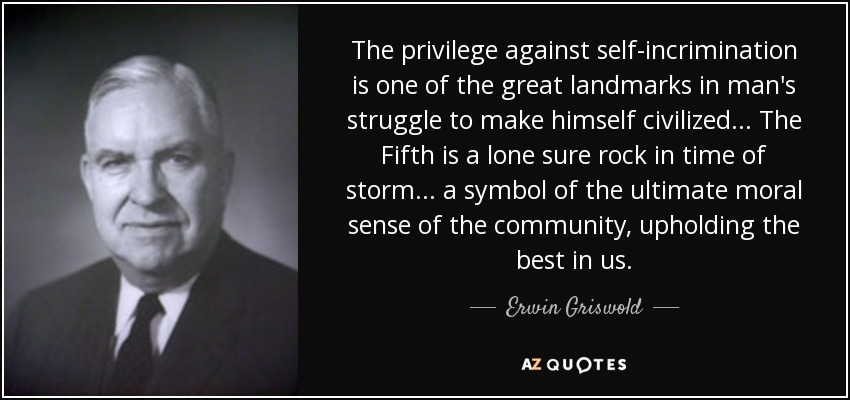 The privilege against self-incrimination is one of the great landmarks in man's struggle to make himself civilized... The Fifth is a lone sure rock in time of storm ... a symbol of the ultimate moral sense of the community, upholding the best in us. - Erwin Griswold