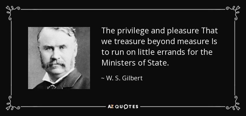 The privilege and pleasure That we treasure beyond measure Is to run on little errands for the Ministers of State. - W. S. Gilbert