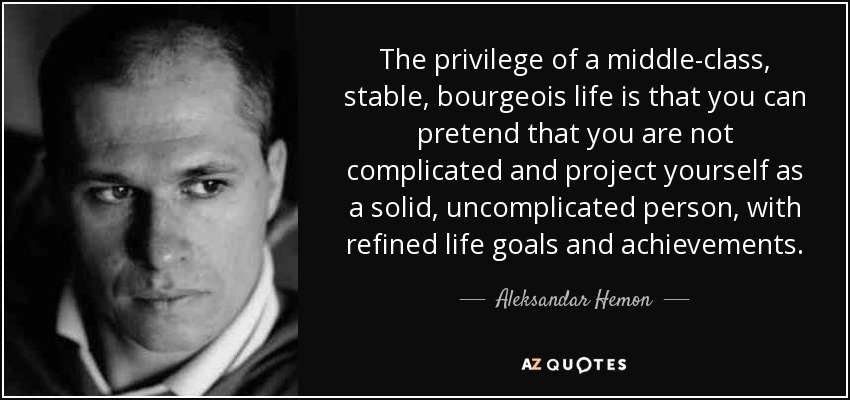 The privilege of a middle-class, stable, bourgeois life is that you can pretend that you are not complicated and project yourself as a solid, uncomplicated person, with refined life goals and achievements. - Aleksandar Hemon