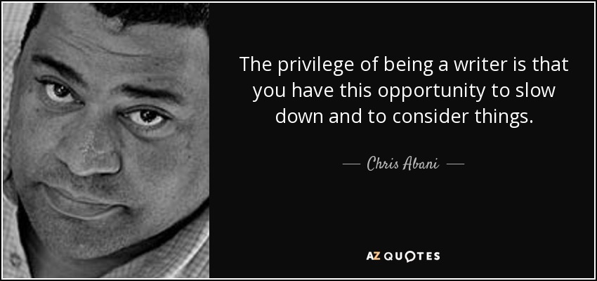 The privilege of being a writer is that you have this opportunity to slow down and to consider things. - Chris Abani
