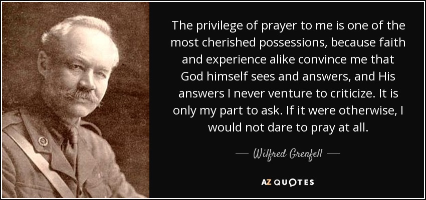 The privilege of prayer to me is one of the most cherished possessions, because faith and experience alike convince me that God himself sees and answers, and His answers I never venture to criticize. It is only my part to ask. If it were otherwise, I would not dare to pray at all. - Wilfred Grenfell
