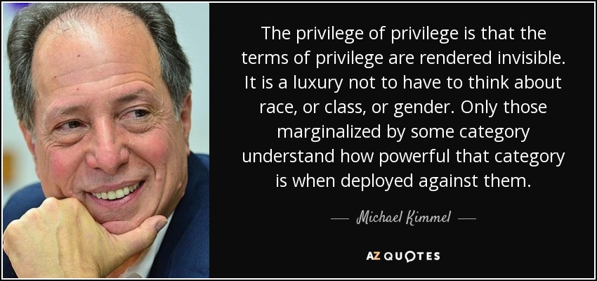 The privilege of privilege is that the terms of privilege are rendered invisible. It is a luxury not to have to think about race, or class, or gender. Only those marginalized by some category understand how powerful that category is when deployed against them. - Michael Kimmel