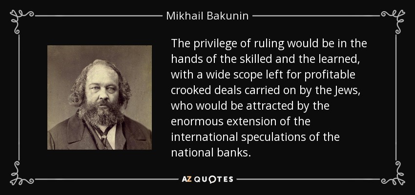 The privilege of ruling would be in the hands of the skilled and the learned, with a wide scope left for profitable crooked deals carried on by the Jews, who would be attracted by the enormous extension of the international speculations of the national banks. - Mikhail Bakunin