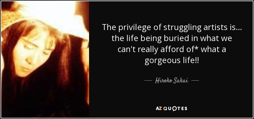 The privilege of struggling artists is ... the life being buried in what we can't really afford of* what a gorgeous life!! - Hiroko Sakai
