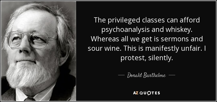 The privileged classes can afford psychoanalysis and whiskey. Whereas all we get is sermons and sour wine. This is manifestly unfair. I protest, silently. - Donald Barthelme