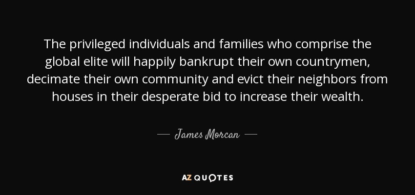 The privileged individuals and families who comprise the global elite will happily bankrupt their own countrymen, decimate their own community and evict their neighbors from houses in their desperate bid to increase their wealth. - James Morcan