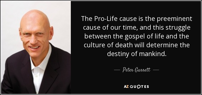 The Pro-Life cause is the preeminent cause of our time, and this struggle between the gospel of life and the culture of death will determine the destiny of mankind. - Peter Garrett