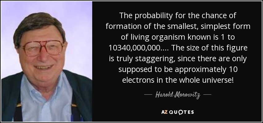 The probability for the chance of formation of the smallest, simplest form of living organism known is 1 to 10340,000,000.... The size of this figure is truly staggering, since there are only supposed to be approximately 10 electrons in the whole universe! - Harold Morowitz