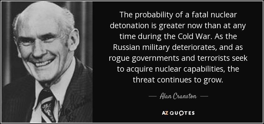 The probability of a fatal nuclear detonation is greater now than at any time during the Cold War. As the Russian military deteriorates, and as rogue governments and terrorists seek to acquire nuclear capabilities, the threat continues to grow. - Alan Cranston