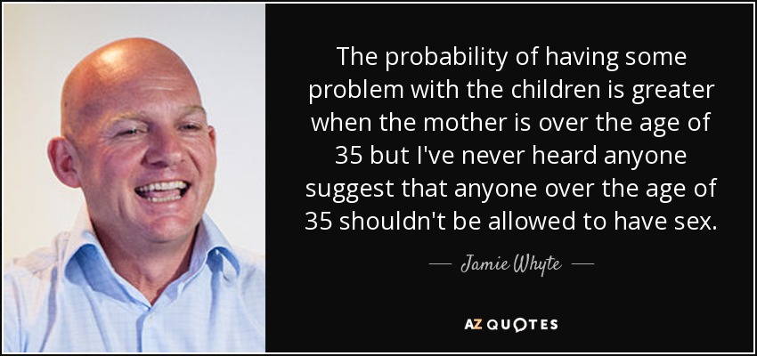 The probability of having some problem with the children is greater when the mother is over the age of 35 but I've never heard anyone suggest that anyone over the age of 35 shouldn't be allowed to have sex. - Jamie Whyte