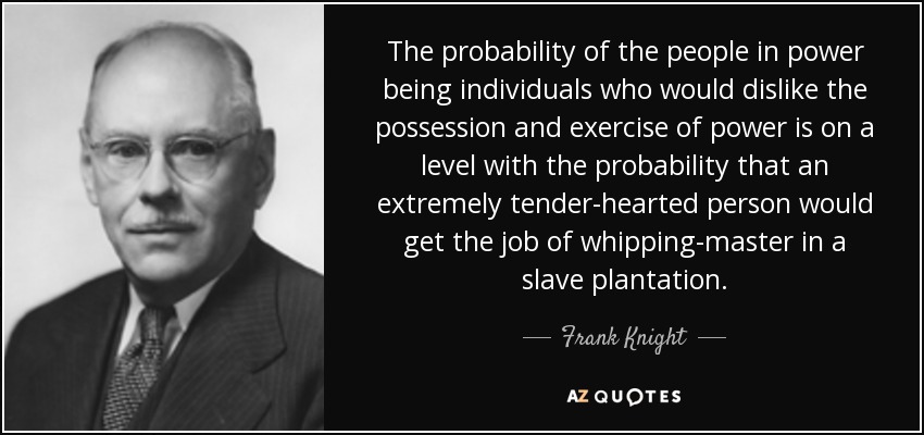 The probability of the people in power being individuals who would dislike the possession and exercise of power is on a level with the probability that an extremely tender-hearted person would get the job of whipping-master in a slave plantation. - Frank Knight