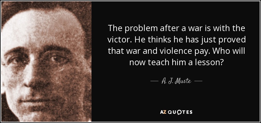 The problem after a war is with the victor. He thinks he has just proved that war and violence pay. Who will now teach him a lesson? - A. J. Muste