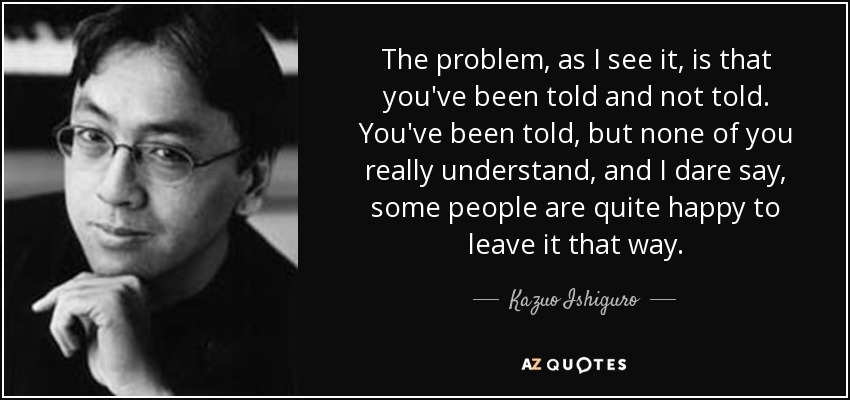 The problem, as I see it, is that you've been told and not told. You've been told, but none of you really understand, and I dare say, some people are quite happy to leave it that way. - Kazuo Ishiguro