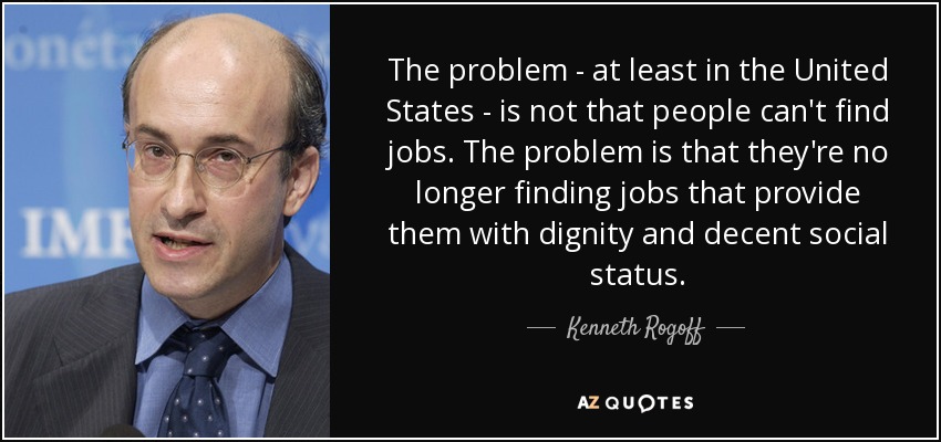 The problem - at least in the United States - is not that people can't find jobs. The problem is that they're no longer finding jobs that provide them with dignity and decent social status. - Kenneth Rogoff
