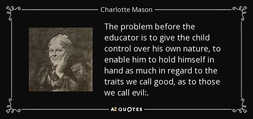 The problem before the educator is to give the child control over his own nature, to enable him to hold himself in hand as much in regard to the traits we call good, as to those we call evil:. - Charlotte Mason