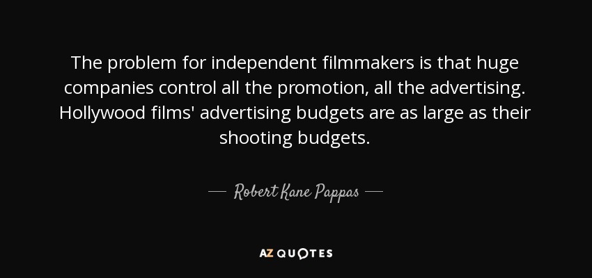 The problem for independent filmmakers is that huge companies control all the promotion, all the advertising. Hollywood films' advertising budgets are as large as their shooting budgets. - Robert Kane Pappas
