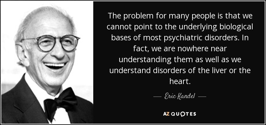 The problem for many people is that we cannot point to the underlying biological bases of most psychiatric disorders. In fact, we are nowhere near understanding them as well as we understand disorders of the liver or the heart. - Eric Kandel