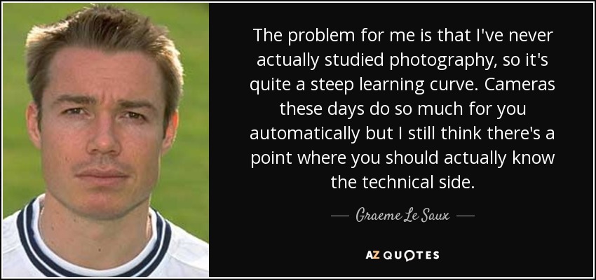 The problem for me is that I've never actually studied photography, so it's quite a steep learning curve. Cameras these days do so much for you automatically but I still think there's a point where you should actually know the technical side. - Graeme Le Saux