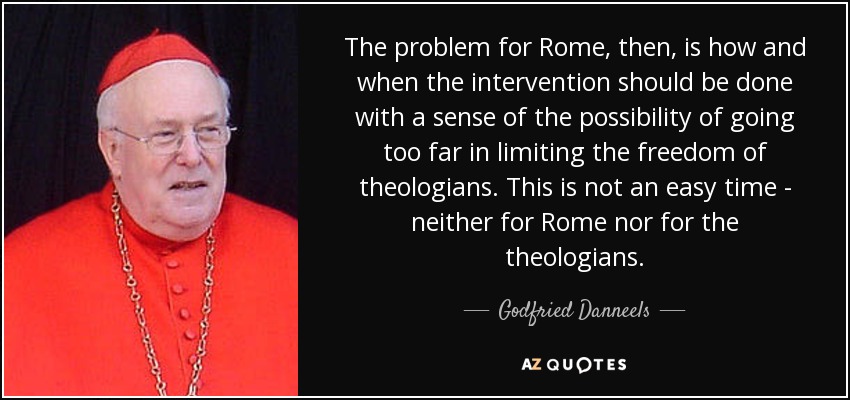The problem for Rome, then, is how and when the intervention should be done with a sense of the possibility of going too far in limiting the freedom of theologians. This is not an easy time - neither for Rome nor for the theologians. - Godfried Danneels