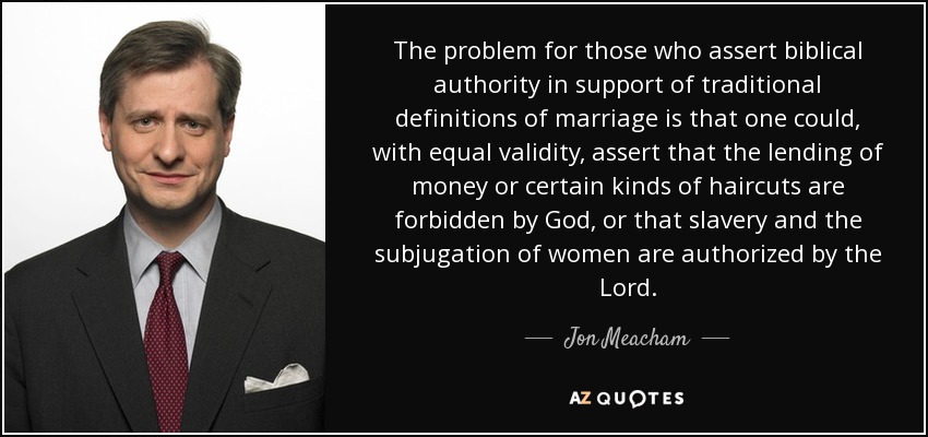 The problem for those who assert biblical authority in support of traditional definitions of marriage is that one could, with equal validity, assert that the lending of money or certain kinds of haircuts are forbidden by God, or that slavery and the subjugation of women are authorized by the Lord. - Jon Meacham