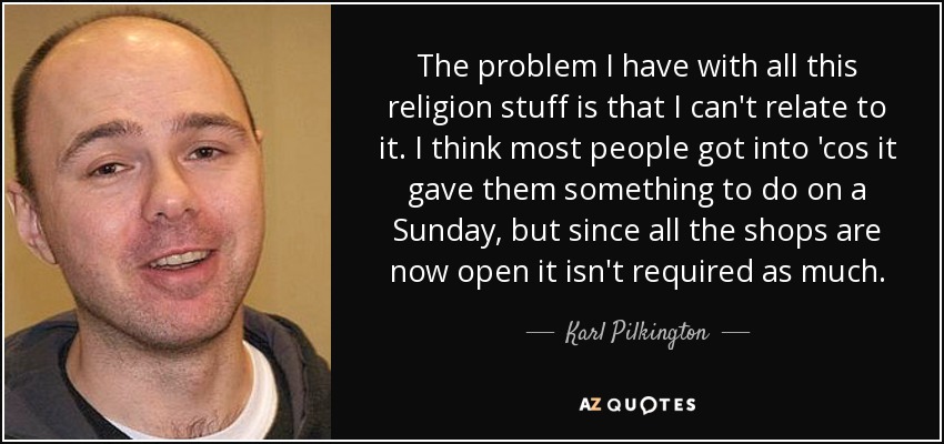 The problem I have with all this religion stuff is that I can't relate to it. I think most people got into 'cos it gave them something to do on a Sunday, but since all the shops are now open it isn't required as much. - Karl Pilkington