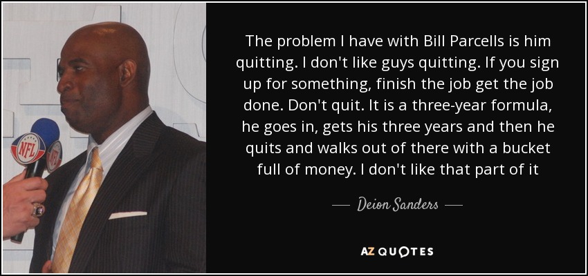 The problem I have with Bill Parcells is him quitting. I don't like guys quitting. If you sign up for something, finish the job get the job done. Don't quit. It is a three-year formula, he goes in, gets his three years and then he quits and walks out of there with a bucket full of money. I don't like that part of it - Deion Sanders