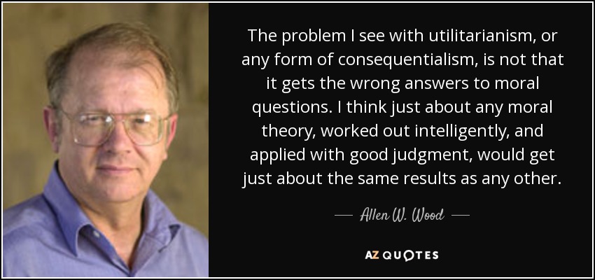 The problem I see with utilitarianism, or any form of consequentialism, is not that it gets the wrong answers to moral questions. I think just about any moral theory, worked out intelligently, and applied with good judgment, would get just about the same results as any other. - Allen W. Wood