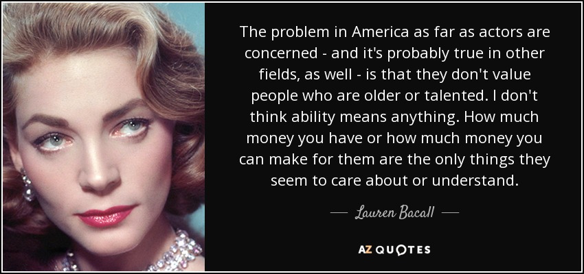 The problem in America as far as actors are concerned - and it's probably true in other fields, as well - is that they don't value people who are older or talented. I don't think ability means anything. How much money you have or how much money you can make for them are the only things they seem to care about or understand. - Lauren Bacall