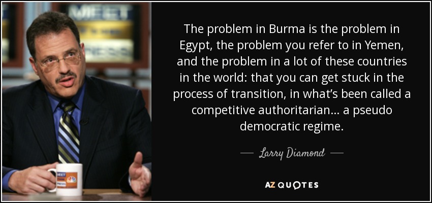 The problem in Burma is the problem in Egypt, the problem you refer to in Yemen, and the problem in a lot of these countries in the world: that you can get stuck in the process of transition, in what’s been called a competitive authoritarian… a pseudo democratic regime. - Larry Diamond