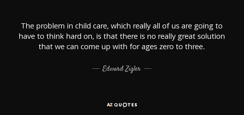 The problem in child care, which really all of us are going to have to think hard on, is that there is no really great solution that we can come up with for ages zero to three. - Edward Zigler