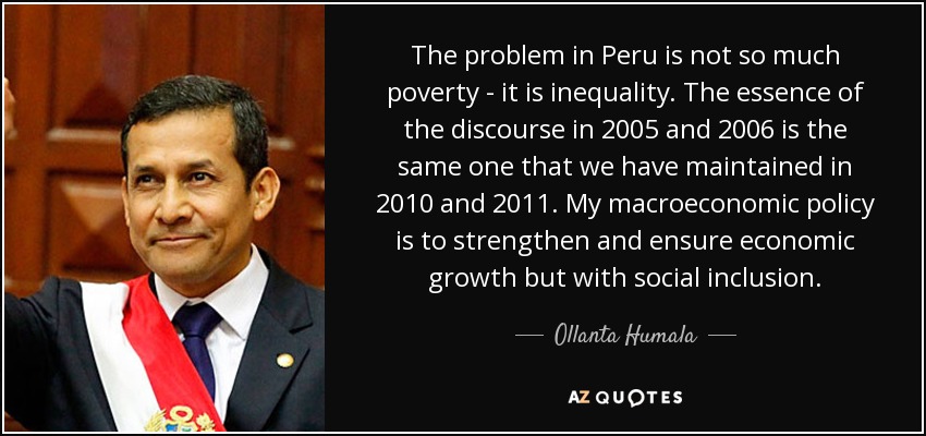 The problem in Peru is not so much poverty - it is inequality. The essence of the discourse in 2005 and 2006 is the same one that we have maintained in 2010 and 2011. My macroeconomic policy is to strengthen and ensure economic growth but with social inclusion. - Ollanta Humala